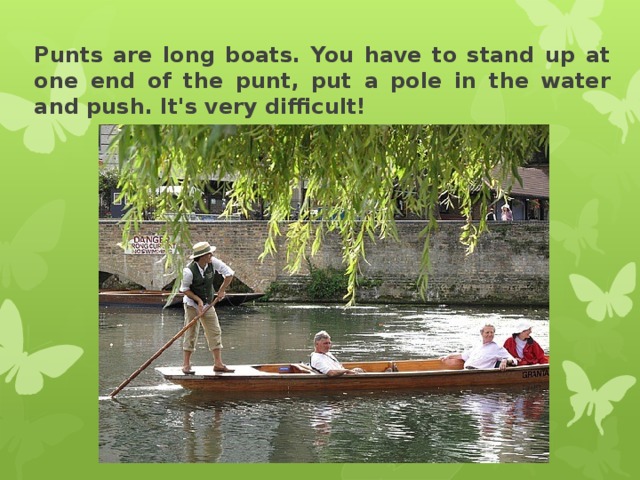 Punts are long boats. You have to stand up at one end of the punt, put a pole in the water and push. It's very difficult! 