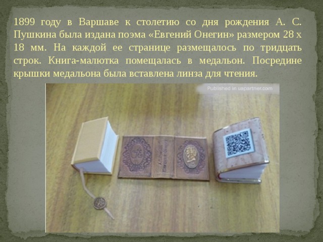1899 году в Варшаве к столетию со дня рождения А. С. Пушкина была издана поэма «Евгений Онегин» размером 28 х 18 мм. На каждой ее странице размещалось по тридцать строк. Книга-малютка помещалась в медальон. Посредине крышки медальона была вставлена линза для чтения.  