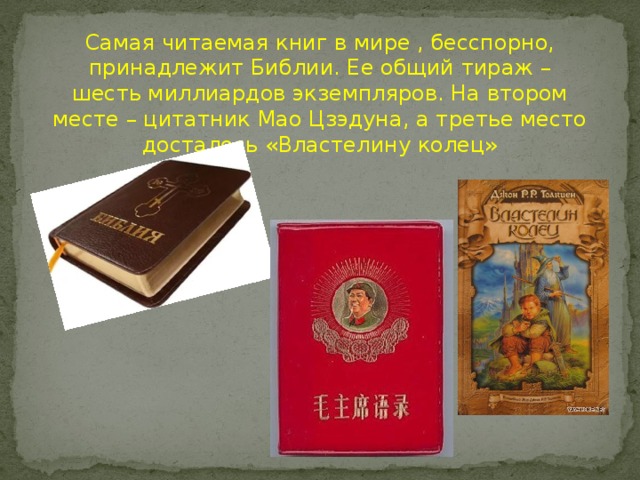 Самая читаемая книг в мире , бесспорно, принадлежит Библии. Ее общий тираж – шесть миллиардов экземпляров. На втором месте – цитатник Мао Цзэдуна, а третье место досталось «Властелину колец»  