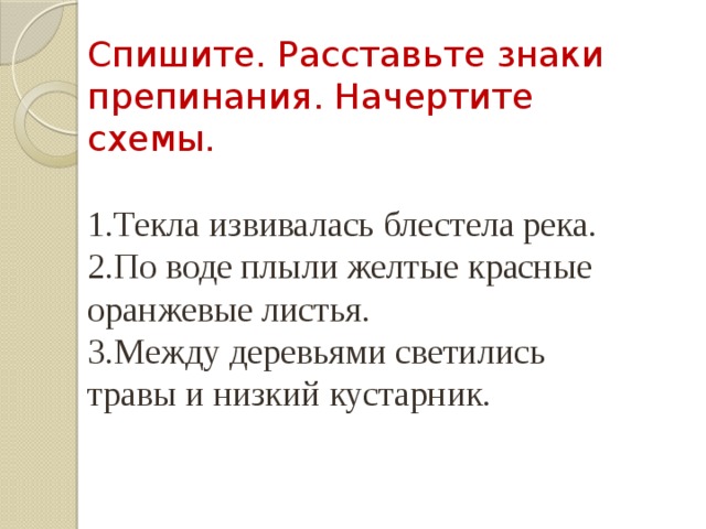 Спишите. Расставьте знаки препинания. Начертите схемы. 1.Текла извивалась блестела река. 2.По воде плыли желтые красные оранжевые листья. 3.Между деревьями светились травы и низкий кустарник. 