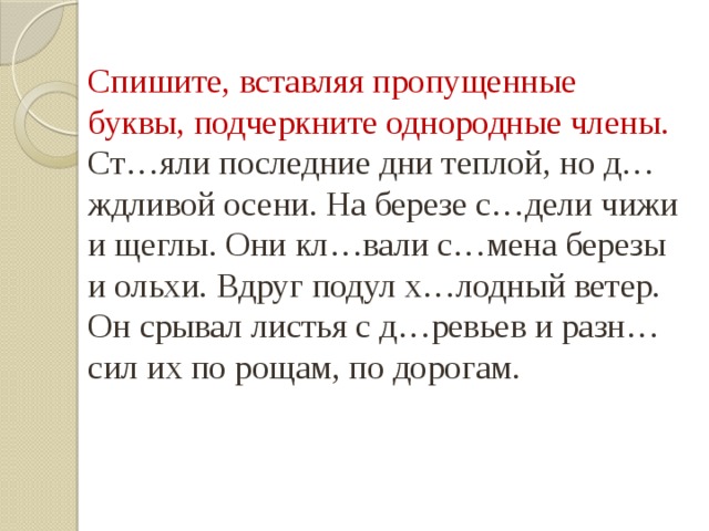 Спишите, вставляя пропущенные буквы, подчеркните однородные члены. Ст…яли последние дни теплой, но д…ждливой осени. На березе с…дели чижи и щеглы. Они кл…вали с…мена березы и ольхи. Вдруг подул х…лодный ветер. Он срывал листья с д…ревьев и разн…сил их по рощам, по дорогам. 