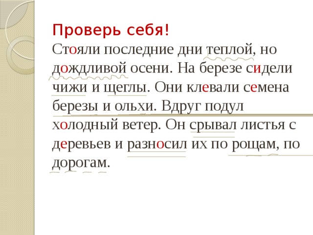 Проверь себя! Ст о яли последние дни теплой, но д о ждливой осени. На березе с и дели чижи и щеглы. Они кл е вали с е мена березы и ольхи. Вдруг подул х о лодный ветер. Он срывал листья с д е ревьев и разн о сил их по рощам, по дорогам. 