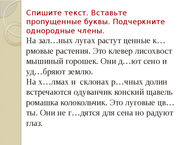 Спишите текст. Вставьте пропущенные буквы. Подчеркните однородные члены. На зал…ных лугах растут ценные к…рмовые растения. Это клевер лисохвост мышиный горошек. Они д…ют сено и уд…бряют землю. На х…лмах и склонах р…чных долин встречаются одуванчик конский щавель ромашка колокольчик. Это луговые цв…ты. Они не г…дятся для сена но радуют глаз. 