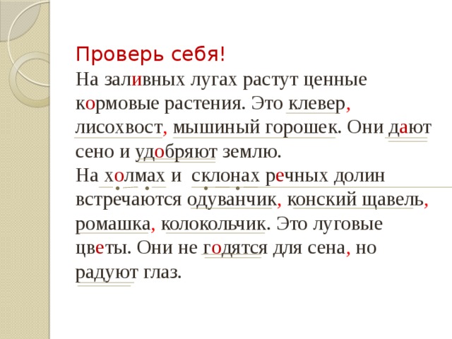 Проверь себя! На зал и вных лугах растут ценные к о рмовые растения. Это клевер , лисохвост , мышиный горошек. Они д а ют сено и уд о бряют землю. На х о лмах и склонах р е чных долин встречаются одуванчик , конский щавель , ромашка , колокольчик. Это луговые цв е ты. Они не г о дятся для сена , но радуют глаз. 