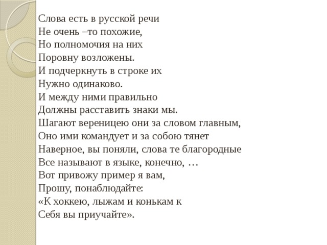 Слова есть в русской речи Не очень –то похожие, Но полномочия на них Поровну возложены. И подчеркнуть в строке их Нужно одинаково. И между ними правильно Должны расставить знаки мы. Шагают вереницею они за словом главным, Оно ими командует и за собою тянет Наверное, вы поняли, слова те благородные Все называют в языке, конечно, … Вот привожу пример я вам, Прошу, понаблюдайте: «К хоккею, лыжам и конькам к Себя вы приучайте». 