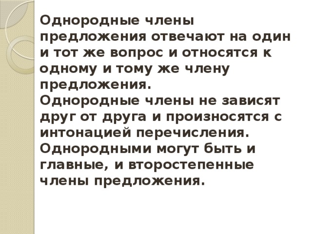 Однородные члены предложения отвечают на один и тот же вопрос и относятся к одному и тому же члену предложения. Однородные члены не зависят друг от друга и произносятся с интонацией перечисления. Однородными могут быть и главные, и второстепенные члены предложения. 