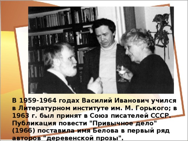Василий Иванович Белов Родился в 1932 году в крестьянской семье в деревне Тимониха Харовского района Вологодской области. После школы-семилетки помогал матери, работал в колхозе. Закончил школу плотников и столяров, вечернюю школу, переменил несколько профессий. В 1952 году был призван на военную службу, получил профессию радиотелеграфиста. После демобилизации работал на заводе в Перми, начал пробовать себя на литературном поприще, выступал с рассказами, очерками, стихами в провинциальных газетах.   