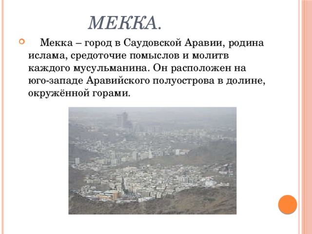  Мекка.  Мекка – город в Саудовской Аравии, родина ислама, средоточие помыслов и молитв каждого мусульманина. Он расположен на юго-западе Аравийского полуострова в долине, окружённой горами. 