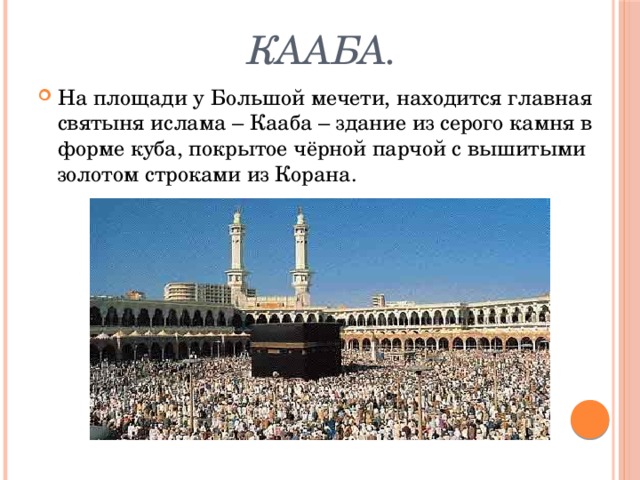  Кааба. На площади у Большой мечети, находится главная святыня ислама – Кааба – здание из серого камня в форме куба, покрытое чёрной парчой с вышитыми золотом строками из Корана. 