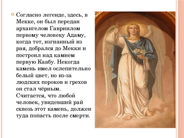 Согласно легенде, здесь, в Мекке, он был передан архангелом Гавриилом первому человеку Адаму, когда тот, изгнанный из рая, добрался до Мекки и построил над камнем первую Каабу. Некогда камень имел ослепительно белый цвет, но из-за людских пороков и грехов он стал чёрным. Считается, что любой человек, увидевший рай сквозь этот камень, должен туда попасть после смерти. 