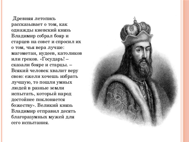  Древняя летопись рассказывает о том, как однажды киевский князь Владимир собрал бояр и старцев на совет и спросил их о том, чья вера лучше: магометан, иудеев, католиков или греков. «Государь! – сказали бояре и старцы. – Всякий человек хвалит веру свою: ежели хочешь избрать лучшую, то пошли умных людей в разные земли испытать, который народ достойнее поклоняется божеству». Великий князь Владимир отправил десять благоразумных мужей для сего испытания. 