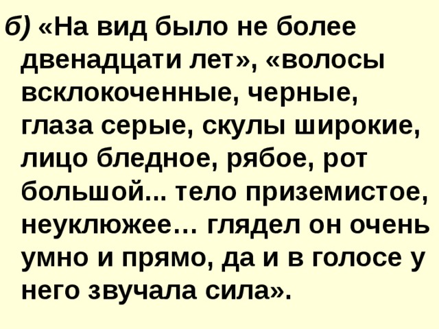 б) «На вид было не более двенадцати лет», «волосы всклокоченные, черные, глаза серые, скулы широкие, лицо бледное, рябое, рот большой... тело приземистое, неуклюжее… глядел он очень умно и прямо, да и в голосе у него звучала сила». 