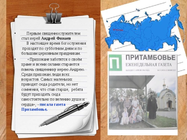 Первым священнослужителем стал иерей Андрей Финаев  В настоящее время богослужения проходят по субботним дням и по большим церковным праздникам.  «Прихожане заботятся о своём храме и всеми силами стараются помочь священнику иерею Андрею. Среди прихожан люди всех возрастов. Самых маленьких приводят сюда родители, но нет сомнения, что став старше, ребята будут приходить сюда самостоятельно по велению души и сердца», - писала газета Притамбовье.