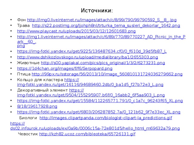 Источники: Фон http://img0.liveinternet.ru/images/attach/c/8/99/790/99790592_S__8_. jpg Трава http:// s22.postimg.org/ljohph8nl/trturka_tema_susleri_dekorlar_1642.png http:// www.playcast.ru/uploads/2015/03/12/12601683.png http://img1.liveinternet.ru/images/attach/c/6/89/770/89770227_AD_Picnic_in_the_Park__60_. png https:// img-fotki.yandex.ru/get/9225/136487634.cf0/0_f610d_39d5fb87_L http:// www.dshikozlovskogo.ru/upload/medialibrary/ba1/2655303.png Животные http:// s00.yaplakal.com/pics/pics_original/1/3/2/6273231.png https:// 1d4chan.org/images/f/f6/Serpopard.png Птица http:// 99px.ru/sstorage/56/2013/10/image_560810131724036279662.png Кольцо для кластера https:// img-fotki.yandex.ru/get/16116/94689460.2db/0_ba1d5_f27b72e3_L.png Декоративный элемент https:// img-fotki.yandex.ru/get/9504/155295907.b6f/0_16abb2_6f5aa903_L.png https:// img-fotki.yandex.ru/get/15584/112265771.791/0_c1a7c_96243f65_XL.png 8/18/19617928.png https:// img-fotki.yandex.ru/get/6803/206287852.7a/0_121b62_9f7e33ec_XL.png  Биологи http:// images.clipartpanda.com/biologist-clipart-la_predictions.gif https:// ds02.infourok.ru/uploads/ex/0a9b/0006c15a-72e801d5/hello_html_m69632a79.png  Чевостик http:// kzh82.ucoz.com/bibleoteka/65726131.gif 