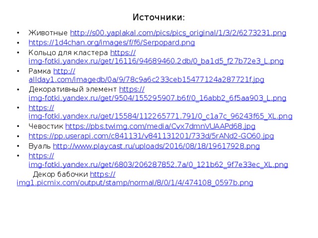 Источники: Животные http:// s00.yaplakal.com/pics/pics_original/1/3/2/6273231.png https:// 1d4chan.org/images/f/f6/Serpopard.png Кольцо для кластера https:// img-fotki.yandex.ru/get/16116/94689460.2db/0_ba1d5_f27b72e3_L.png Рамка http:// allday1.com/imagedb/0a/9/78c9a6c233ceb15477124a287721f.jpg Декоративный элемент https:// img-fotki.yandex.ru/get/9504/155295907.b6f/0_16abb2_6f5aa903_L.png https:// img-fotki.yandex.ru/get/15584/112265771.791/0_c1a7c_96243f65_XL.png Чевостик https:// pbs.twimg.com/media/Cvx7dmnVUAAPd68.jpg https:// pp.userapi.com/c841131/v841131201/733d/5rANd2-GO60.jpg Вуаль http:// www.playcast.ru/uploads/2016/08/18/19617928.png https:// img-fotki.yandex.ru/get/6803/206287852.7a/0_121b62_9f7e33ec_XL.png  Декор бабочки https:// img1.picmix.com/output/stamp/normal/8/0/1/4/474108_0597b.png 