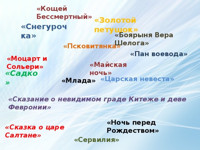 «Кощей Бессмертный» «Золотой петушок» «Снегурочка» «Боярыня Вера Шелога» «Псковитянка» «Пан воевода» «Моцарт и Сольери» «Майская ночь» «Садко» «Царская невеста» «Млада» «Сказание о невидимом граде Китеже и деве Февронии» «Ночь перед Рождеством» «Сказка о царе Салтане»  «Сервилия» 