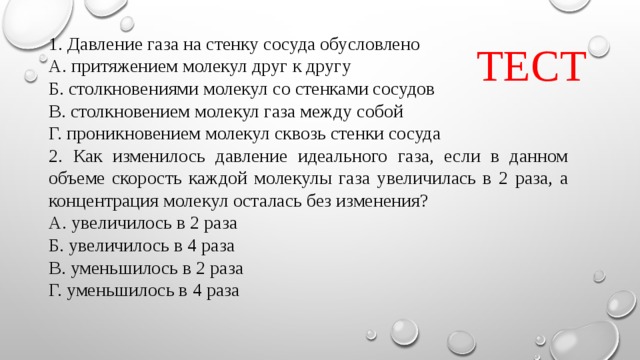 ТЕСТ 1. Давление газа на стенку сосуда обусловлено А. притяжением молекул друг к другу Б. столкновениями молекул со стенками сосудов В. столкновением молекул газа между собой Г. проникновением молекул сквозь стенки сосуда 2. Как изменилось давление идеального газа, если в данном объеме скорость каждой молекулы газа увеличилась в 2 раза, а концентрация молекул осталась без изменения? А. увеличилось в 2 раза Б. увеличилось в 4 раза В. уменьшилось в 2 раза Г. уменьшилось в 4 раза 