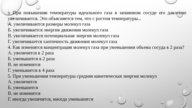 3. При повышении температуры идеального газа в запаянном сосуде его давление увеличивается. Это объясняется тем, что с ростом температуры... А. увеличиваются размеры молекул газа Б. увеличивается энергия движения молекул газа В. увеличивается потенциальная энергия молекул газа Г. увеличивается хаотичность движения молекул газа 4. Как изменится концентрация молекул газа при уменьшении объема сосуда в 2 раза? А. увеличится в 2 раза Б. уменьшится в 2 раза В. не изменится Г. уменьшится в 4 раза 5. При уменьшении температуры средняя кинетическая энергия молекул А. увеличится Б. уменьшится В. не изменится Г. иногда увеличится, иногда уменьшится 