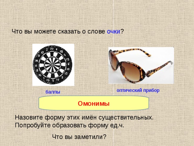Что вы можете сказать о слове очки ? оптический прибор баллы Омонимы Как называются такие слова? Назовите форму этих имён существительных. Попробуйте образовать форму ед.ч. Что вы заметили? 