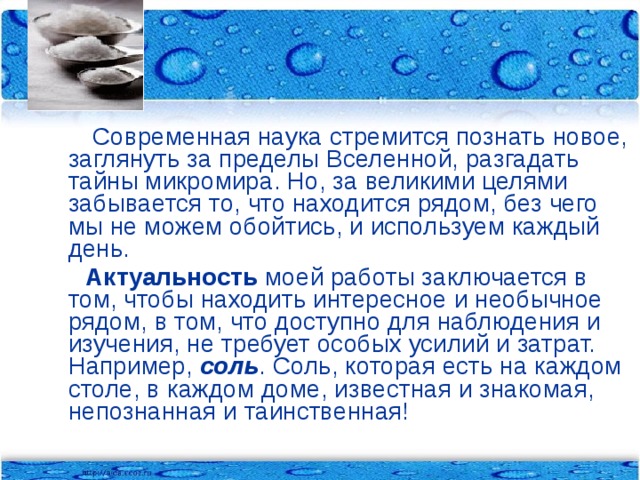 Современная наука стремится познать новое, заглянуть за пределы Вселенной, разгадать тайны микромира. Но, за великими целями забывается то, что находится рядом, без чего мы не можем обойтись, и используем каждый день.  Актуальность моей работы заключается в том, чтобы находить интересное и необычное рядом, в том, что доступно для наблюдения и изучения, не требует особых усилий и затрат. Например, соль . Соль, которая есть на каждом столе, в каждом доме, известная и знакомая, непознанная и таинственная!