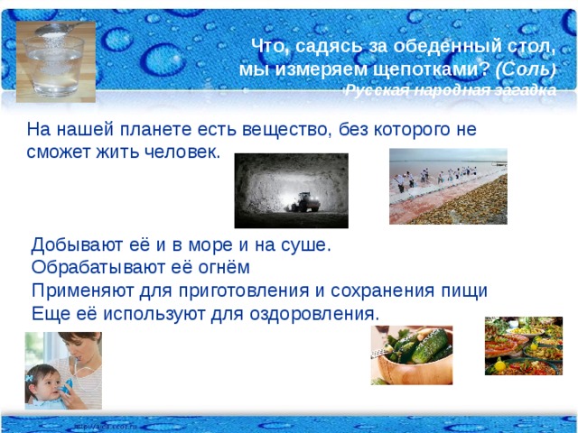 Что, садясь за обеденный стол,  мы измеряем щепотками? (Соль )  Русская народная загадка   На нашей планете есть вещество, без которого не сможет жить человек.  Добывают её и в море и на суше.  Обрабатывают её огнём  Применяют для приготовления и сохранения пищи  Еще её используют для оздоровления.