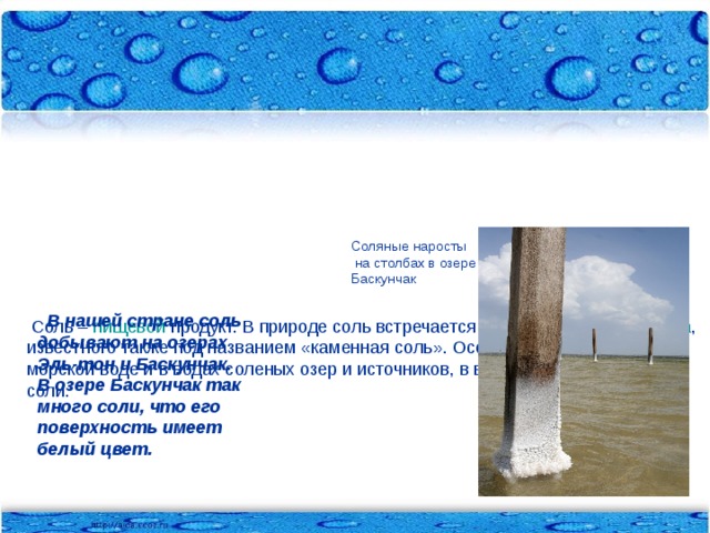 Соль можно обнаружить в толще земли и в облаках, в капле росы и морской воде, в горах и на берегах рек.      Соль – пищевой продукт. В природе соль встречается в виде минерала  галлита , известного также под названием «каменная соль». Особенно много соли в морской воде и в водах соленых озер и источников, в виде твердой каменной соли.   Соляные наросты  на столбах в озере Баскунчак  В нашей стране соль добывают на озерах Эль-тон и Баскунчак. В озере Баскунчак так много соли, что его поверхность имеет белый цвет.
