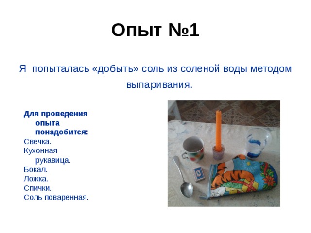 Опыт №1 Я попыталась «добыть» соль из соленой воды методом выпаривания.   Для проведения опыта понадобится: Свечка. Кухонная рукавица. Бокал. Ложка. Спички. Соль поваренная.