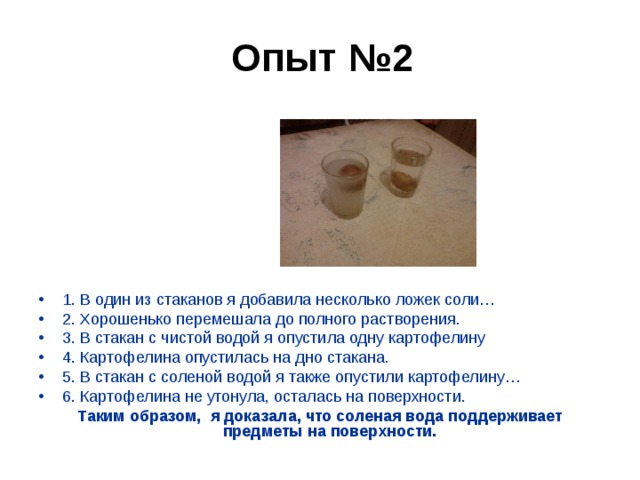 Опыт №2      1. В один из стаканов я добавила несколько ложек соли… 2. Хорошенько перемешала до полного растворения. 3. В стакан с чистой водой я опустила одну картофелину 4. Картофелина опустилась на дно стакана. 5. В стакан с соленой водой я также опустили картофелину… 6. Картофелина не утонула, осталась на поверхности. Таким образом, я доказала, что соленая вода поддерживает предметы на поверхности.