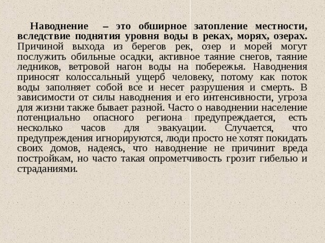 Наводнение – это обширное затопление местности, вследствие поднятия уровня воды в реках, морях, озерах. Причиной выхода из берегов рек, озер и морей могут послужить обильные осадки, активное таяние снегов, таяние ледников, ветровой нагон воды на побережья. Наводнения приносят колоссальный ущерб человеку, потому как поток воды заполняет собой все и несет разрушения и смерть. В зависимости от силы наводнения и его интенсивности, угроза для жизни также бывает разной. Часто о наводнении население потенциально опасного региона предупреждается, есть несколько часов для эвакуации. Случается, что предупреждения игнорируются, люди просто не хотят покидать своих домов, надеясь, что наводнение не причинит вреда постройкам, но часто такая опрометчивость грозит гибелью и страданиями. 