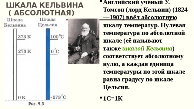 ШКАЛА КЕЛЬВИНА  ( АБСОЛЮТНАЯ) Английский учёный У. Томсон (лорд Кельвин) (1824—1907) ввёл абсолютную шкалу температур. Нулевая температура по абсолютной шкале (её называют также  шкалой Кельвина ) соответствует абсолютному нулю, а каждая единица температуры по этой шкале равна градусу по шкале Цельсия. 1С=1К 