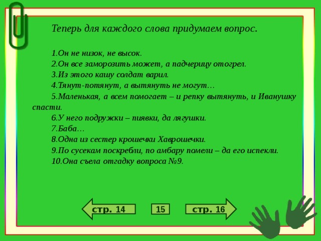 Теперь для каждого слова придумаем вопрос.  Он не низок, не высок. Он все заморозить может, а падчерицу отогрел. Из этого кашу солдат варил. Тянут-потянут, а вытянуть не могут… Маленькая, а всем помогает – и репку вытянуть, и Иванушку спасти. У него подружки – пиявки, да лягушки. Баба… Одна из сестер крошечки Хаврошечки. По сусекам поскребли, по амбару помели – да его испекли. Она съела отгадку вопроса №9. стр. 16 стр. 14 15