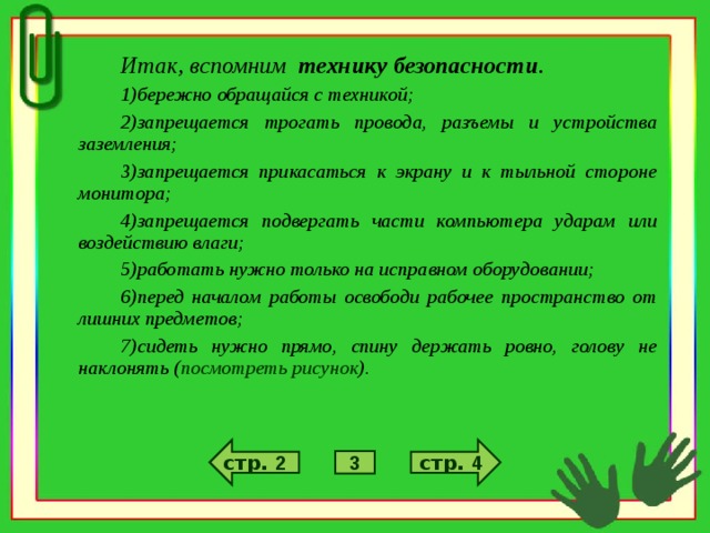 Итак, вспомним технику безопасности . бережно обращайся с техникой; запрещается трогать провода, разъемы и устройства заземления; запрещается прикасаться к экрану и к тыльной стороне монитора; запрещается подвергать части компьютера ударам или воздействию влаги; работать нужно только на исправном оборудовании; перед началом работы освободи рабочее пространство от лишних предметов; сидеть нужно прямо, спину держать ровно, голову не наклонять ( посмотреть рисунок ). стр. 4 стр. 2 3