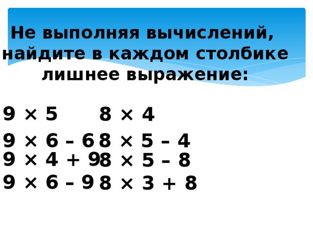 Не выполняя вычислений, найдите в каждом столбике лишнее выражение: 9 × 5  9 × 4 + 9 9 × 6 – 9 8 × 4  8 × 5 – 8 8 × 3 + 8 9 × 6 – 6 8 × 5 – 4 