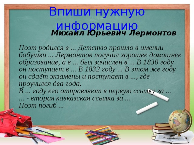 Впиши нужную информацию  Михаил Юрьевич Лермонтов   Поэт родился в ... Детство прошло в имении бабушки ... Лермонтов получил хорошее домашнее образование, а в ... был зачислен в ... В 1830 году он поступает в ... В 1832 году ... В этом же году он сдаёт экзамены и поступает в ..., где проучился два года.  В ... году его отправляют в первую ссылку за ...  ... - вторая кавказская ссылка за ...  Поэт погиб ...    