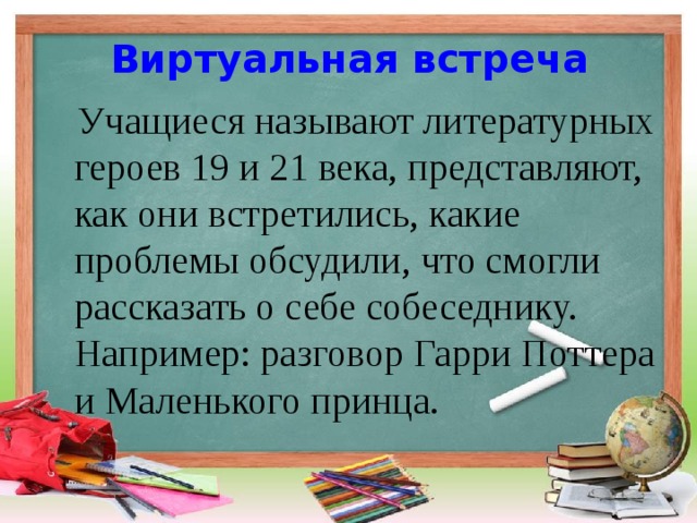 Виртуальная встреча    Учащиеся называют литературных героев 19 и 21 века, представляют, как они встретились, какие проблемы обсудили, что смогли рассказать о себе собеседнику.   Например: разговор Гарри Поттера и Маленького принца. 