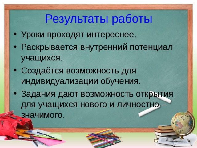 Результаты работы Уроки проходят интереснее. Раскрывается внутренний потенциал учащихся. Создаётся возможность для индивидуализации обучения. Задания дают возможность открытия для учащихся нового и личностно – значимого. 