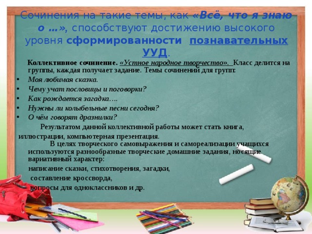 Сочинения на такие темы, как «Всё, что я знаю о …» ,  способству ю т достижению высокого уровня сформированности познавательных УУД .  Коллективное сочинение.  «Устное народное творчество ». Класс делится на группы, каждая получает задание. Темы сочинений для групп: Моя любимая сказка. Чему учат пословицы и поговорки? Как рождается загадка…. Нужны ли колыбельные песни сегодня? О чём говорят дразнилки?  Результатом данной коллективной работы может стать книга,  иллюстрации, компьютерная презентация.  В целях творческого самовыражения и самореализации учащихся используются разнообразные творческие домашние задания, носящие вариативный характер:  написание сказки, стихотворения, загадки,  составление кроссворда,  вопросы для одноклассников и др. 