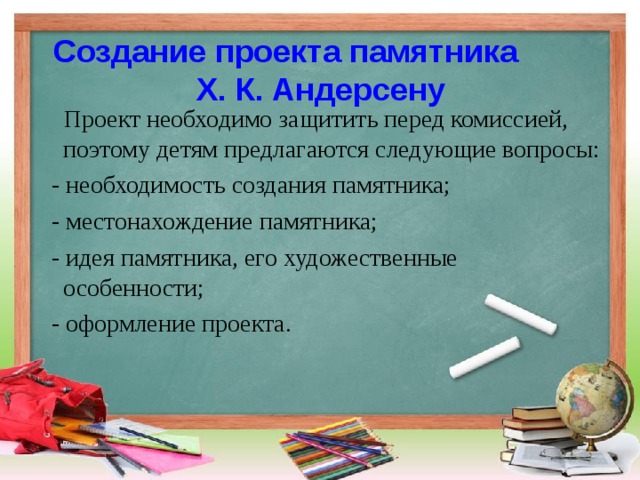 Создание проекта памятника Х. К. Андерсену  Проект необходимо защитить перед комиссией, поэтому детям предлагаются следующие вопросы:  - необходимость создания памятника;  - местонахождение памятника;  - идея памятника, его художественные особенности;  - оформление проекта. 