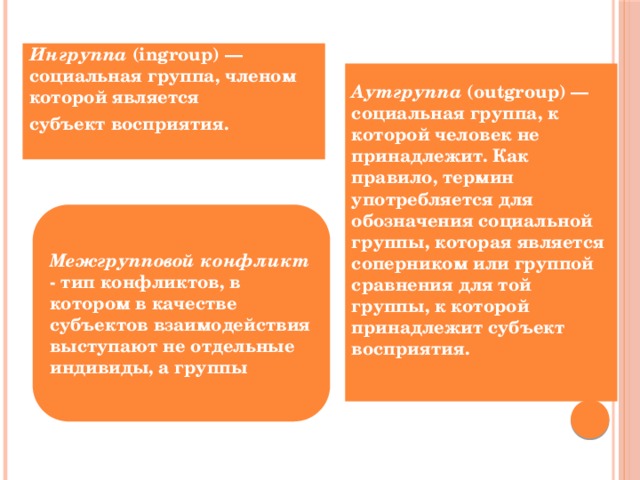 Ингруппа (ingroup) — социальная группа, членом которой является субъект восприятия.  Аутгруппа (outgroup) — социальная группа, к которой человек не принадлежит. Как правило, термин употребляется для обозначения социальной группы, которая является соперником или группой сравнения для той группы, к которой принадлежит субъект восприятия.  Межгрупповой конфликт - тип конфликтов, в котором в качестве субъектов взаимодействия выступают не отдельные индивиды, а группы 
