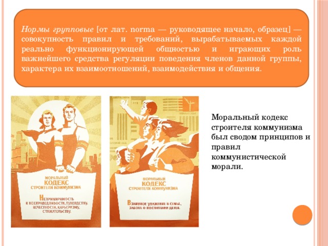 Нормы групповые [от лат. norma — руководящее начало, образец] — совокупность правил и требований, вырабатываемых каждой реально функционирующей общностью и играющих роль важнейшего средства регуляции поведения членов данной группы, характера их взаимоотношений, взаимодействия и общения. Моральный кодекс строителя коммунизма был сводом принципов и правил коммунистической морали. 