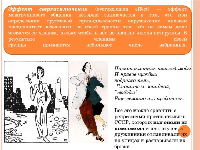 Эффект сверхисключения (overexclusion effect) — эффект межгруппового общения, который заключается в том, что при определении групповой принадлежности окружающих человек предпочитает исключить из своей группы тех, кто на самом деле является ее членом, только чтобы в нее не попали члены аутгруппы. В результате членами своей  группы признается небольшое число избранных.   Низкопоклонник пошлой моды И нравов чуждых подражатель,   Глашатель западной, 