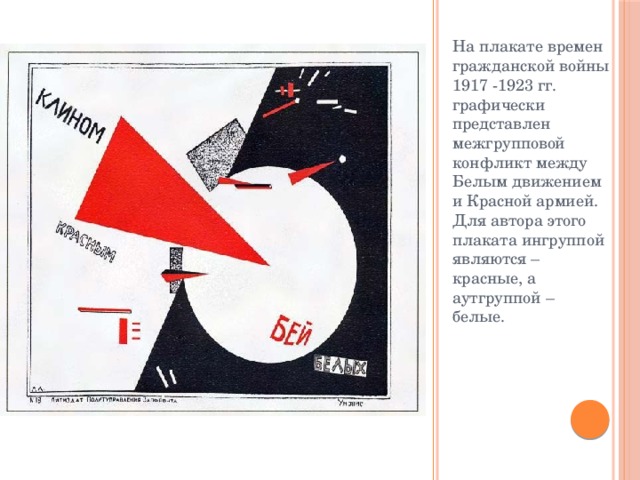На плакате времен гражданской войны 1917 -1923 гг. графически представлен межгрупповой конфликт между Белым движением и Красной армией. Для автора этого плаката ингруппой являются – красные, а аутгруппой – белые. 