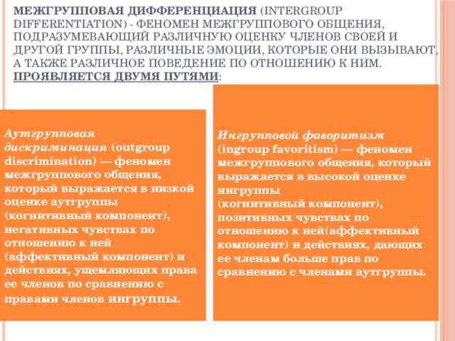 Межгрупповая дифференциация (intergroup differentiation) - феномен межгруппового общения, подразумевающий различную оценку членов своей и другой группы, различные эмоции, которые они вызывают, а также различное поведение по отношению к ним.  проявляется двумя путями : Ингрупповой фаворитизм (ingroup favoritism) — феномен межгруппового общения, который выражается в высокой оценке ингруппы  (когнитивный компонент), позитивных чувствах по отношению к ней(аффективный компонент) и действиях, дающих ее членам больше прав по сравнению с членами аутгруппы. Аутгрупповая дискриминация (outgroup discrimination) — феномен межгруппового общения, который выражается в низкой оценке аутгруппы (когнитивный компонент), негативных чувствах по отношению к ней (аффективный компонент) и действиях, ущемляющих права ее членов по сравнению с правами членов ингруппы. 