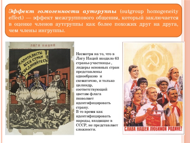 Эффект гомогенности аутгруппы (outgroup homogeneity effect) — эффект межгруппового общения, который заключается в оценке членов аутгруппы как более похожих друг на друга, чем члены ингруппы. Несмотря на то, что в Лигу Наций входило 63 страны-участницы , лидеры основных стран представлены однообразно и схематично, и только цилиндр, соответствующий цветам флага позволяет идентифицировать страну. В то время как идентифицировать народы, входящие в СССР, не представляет сложности. 