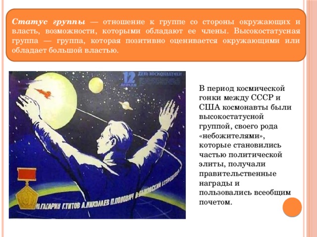 Статус группы — отношение к группе со стороны окружающих и власть, возможности, которыми обладают ее члены. Высокостатусная группа — группа, которая позитивно оценивается окружающими или обладает большой властью. В период космической гонки между СССР и США космонавты были высокостатусной группой, своего рода «небожителями», которые становились частью политической элиты, получали правительственные награды и пользовались всеобщим почетом. 