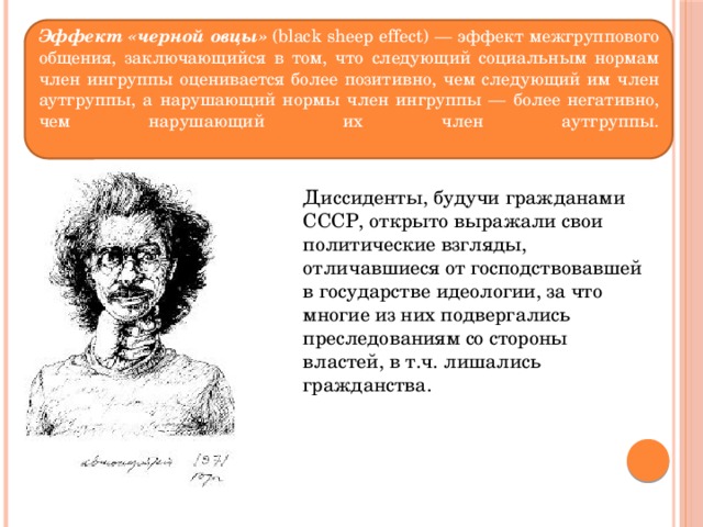 Эффект «черной овцы» (black sheep effect) — эффект межгруппового общения, заключающийся в том, что следующий социальным нормам член ингруппы оценивается более позитивно, чем следующий им член аутгруппы, а нарушающий нормы член ингруппы — более негативно, чем нарушающий их член аутгруппы.   Диссиденты, будучи гражданами СССР, открыто выражали свои политические взгляды, отличавшиеся от господствовавшей в государстве идеологии, за что многие из них подвергались преследованиям со стороны властей, в т.ч. лишались гражданства. 