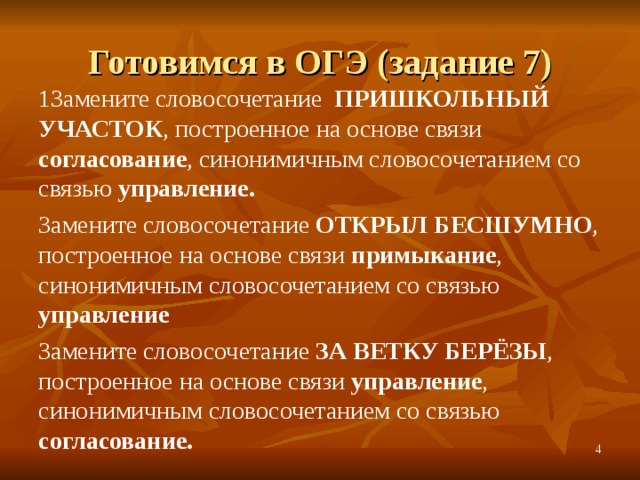 Готовимся в ОГЭ (задание 7) 1Замените словосочетание ПРИШКОЛЬНЫЙ УЧАСТОК , построенное на основе связи согласование , синонимичным словосочетанием со связью управление. Замените словосочетание ОТКРЫЛ БЕСШУМНО , построенное на основе связи примыкание , синонимичным словосочетанием со связью управление Замените словосочетание ЗА ВЕТКУ БЕРЁЗЫ , построенное на основе связи управление , синонимичным словосочетанием со связью согласование.