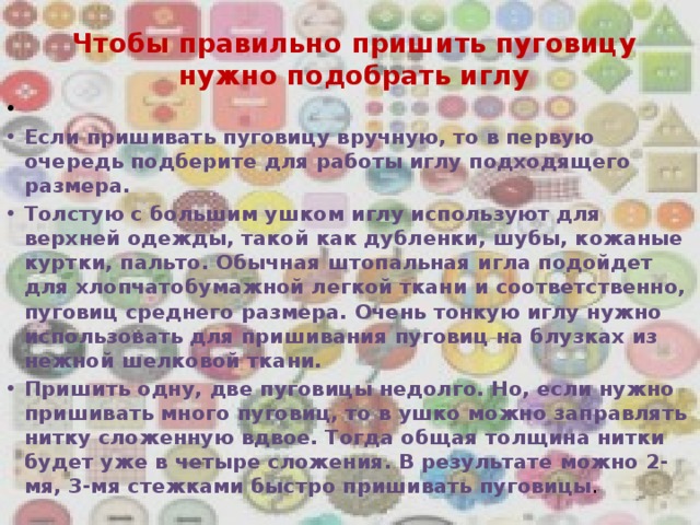 Чтобы правильно пришить пуговицу нужно подобрать иглу     Если пришивать пуговицу вручную, то в первую очередь подберите для работы иглу подходящего размера.  Толстую с большим ушком иглу используют для верхней одежды, такой как дубленки, шубы, кожаные куртки, пальто. Обычная штопальная игла подойдет для хлопчатобумажной легкой ткани и соответственно, пуговиц среднего размера. Очень тонкую иглу нужно использовать для пришивания пуговиц на блузках из нежной шелковой ткани. Пришить одну, две пуговицы недолго. Но, если нужно пришивать много пуговиц, то в ушко можно заправлять нитку сложенную вдвое. Тогда общая толщина нитки будет уже в четыре сложения. В результате можно 2-мя, 3-мя стежками быстро пришивать пуговицы . 