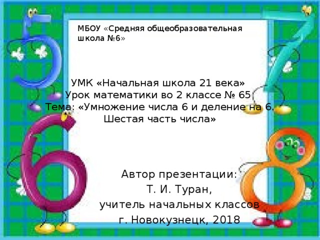 МБОУ «Средняя общеобразовательная школа №6» УМК «Начальная школа 21 века»  Урок математики во 2 классе № 65  Тема: «Умножение числа 6 и деление на 6. Шестая часть числа» Автор презентации: Т. И. Туран, учитель начальных классов г. Новокузнецк, 2018 