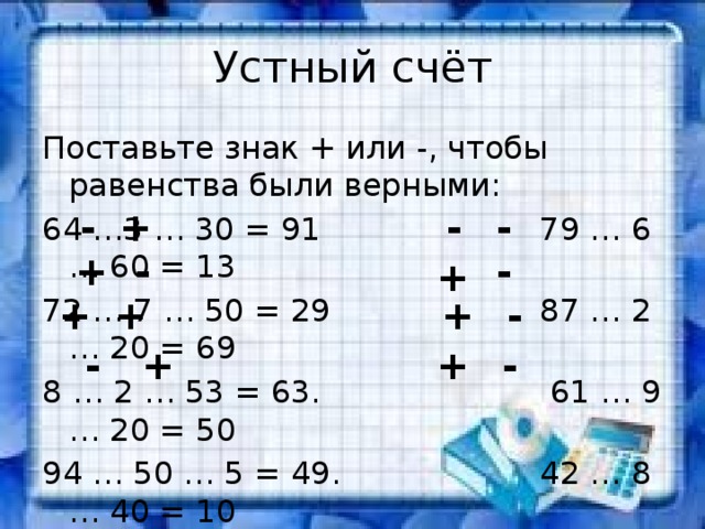 Устный счёт Поставьте знак + или -, чтобы равенства были верными: 64 …3 … 30 = 91 79 … 6 … 60 = 13 72 … 7 … 50 = 29 87 … 2 … 20 = 69 8 … 2 … 53 = 63. 61 … 9 … 20 = 50 94 … 50 … 5 = 49. 42 … 8 … 40 = 10 - + - - + - - + - + + + + - + - 
